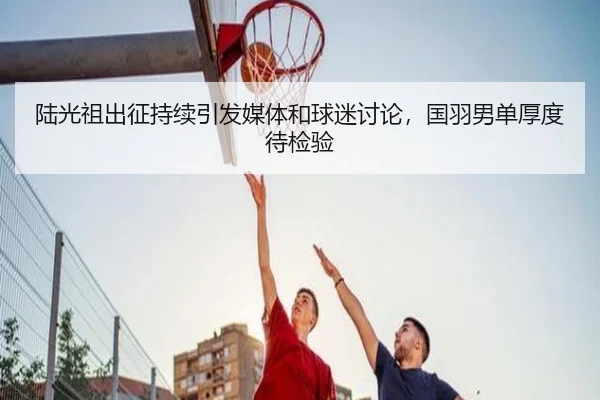 陆光祖出征持续引发媒体和球迷讨论，国羽男单厚度待检验